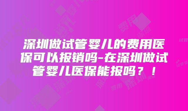 深圳做试管婴儿的费用医保可以报销吗-在深圳做试管婴儿医保能报吗?!