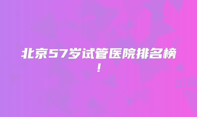 北京57岁试管医院排名榜!