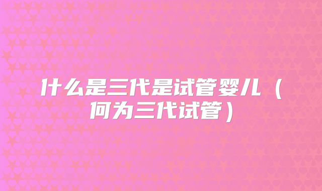 什么是三代是试管婴儿（何为三代试管）