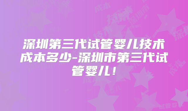 深圳第三代试管婴儿技术成本多少-深圳市第三代试管婴儿！