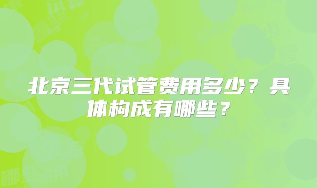 北京三代试管费用多少？具体构成有哪些？