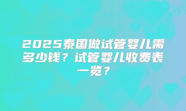 2025泰国做试管婴儿需多少钱？试管婴儿收费表一览？