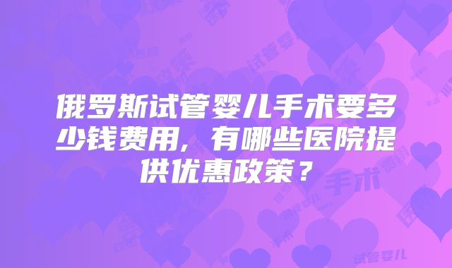 俄罗斯试管婴儿手术要多少钱费用, 有哪些医院提供优惠政策？