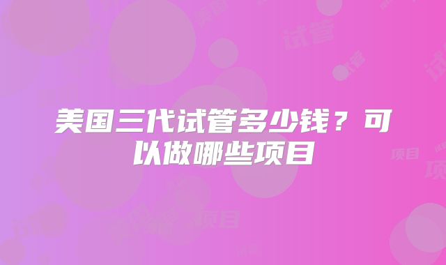 美国三代试管多少钱？可以做哪些项目