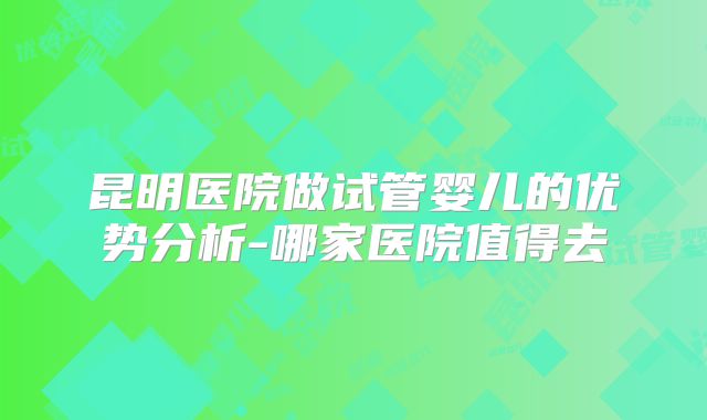 昆明医院做试管婴儿的优势分析-哪家医院值得去