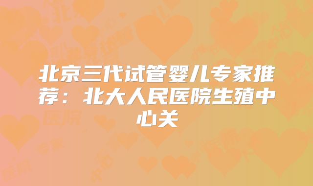 北京三代试管婴儿专家推荐：北大人民医院生殖中心关
