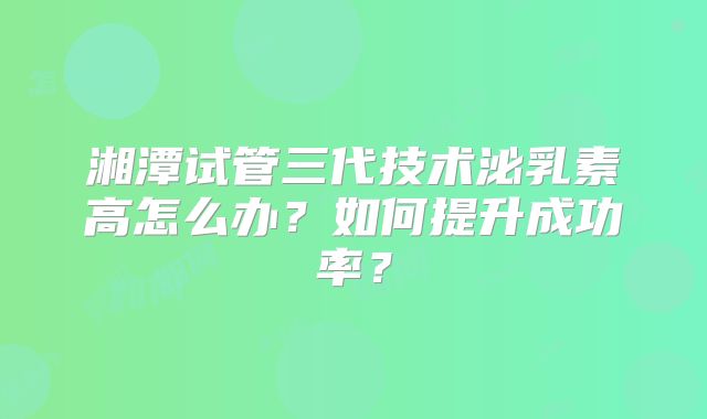 湘潭试管三代技术泌乳素高怎么办？如何提升成功率？