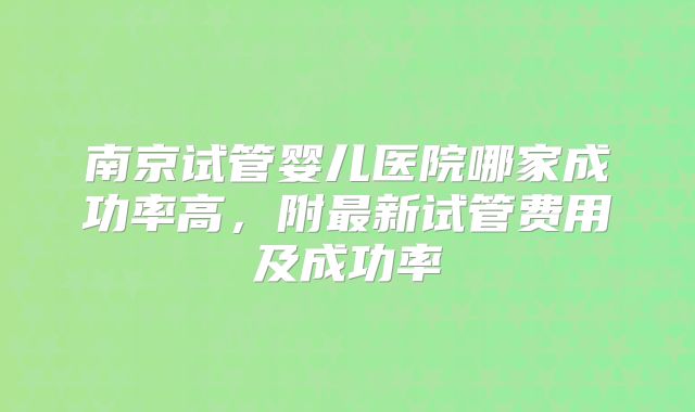 南京试管婴儿医院哪家成功率高，附最新试管费用及成功率