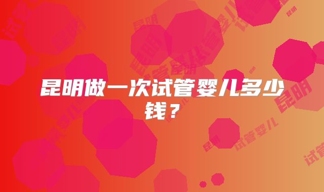 昆明做一次试管婴儿多少钱?