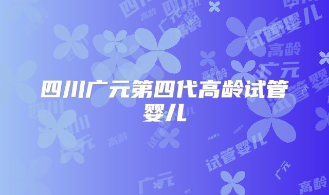 四川广元第四代高龄试管婴儿