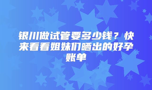 银川做试管要多少钱？快来看看姐妹们晒出的好孕账单