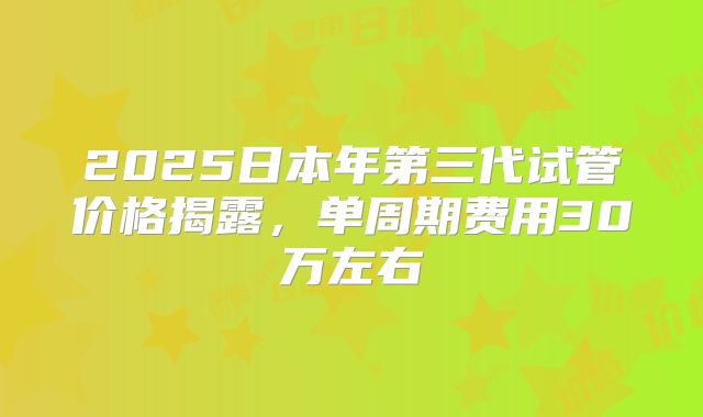 2025日本年第三代试管价格揭露，单周期费用30万左右