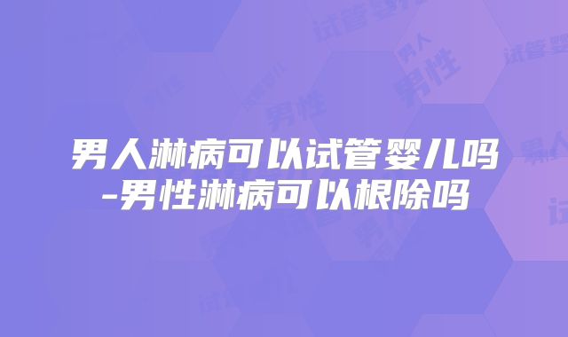 男人淋病可以试管婴儿吗-男性淋病可以根除吗