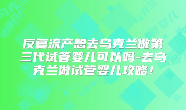 反复流产想去乌克兰做第三代试管婴儿可以吗-去乌克兰做试管婴儿攻略!