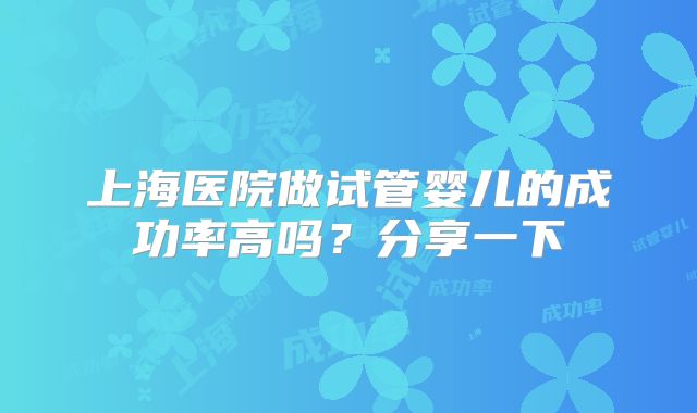 上海医院做试管婴儿的成功率高吗？分享一下