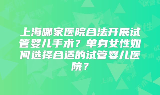 上海哪家医院合法开展试管婴儿手术?单身女性如何选择合适的试管婴儿医院?