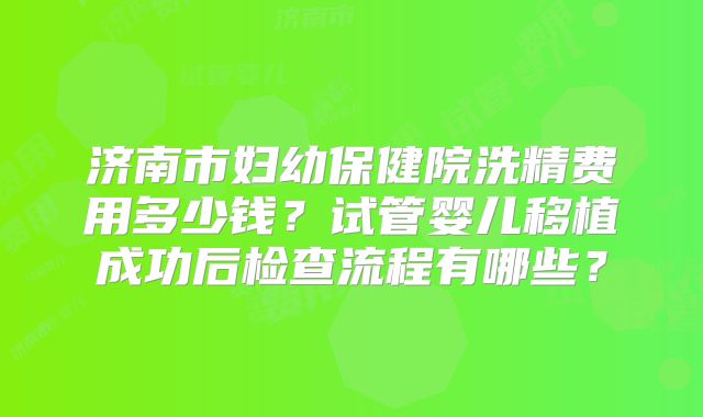 济南市妇幼保健院洗精费用多少钱？试管婴儿移植成功后检查流程有哪些？