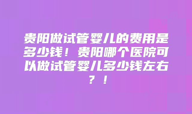 贵阳做试管婴儿的费用是多少钱！贵阳哪个医院可以做试管婴儿多少钱左右？！
