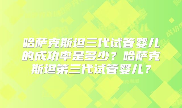 哈萨克斯坦三代试管婴儿的成功率是多少?哈萨克斯坦第三代试管婴儿?
