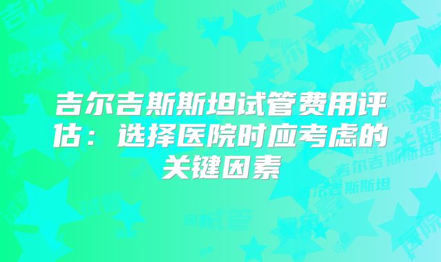 吉尔吉斯斯坦试管费用评估：选择医院时应考虑的关键因素