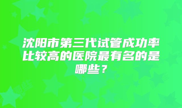 沈阳市第三代试管成功率比较高的医院最有名的是哪些？
