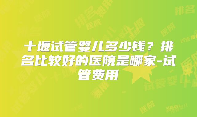 十堰试管婴儿多少钱？排名比较好的医院是哪家-试管费用
