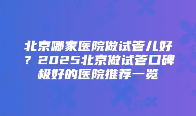北京哪家医院做试管儿好？2025北京做试管口碑极好的医院推荐一览