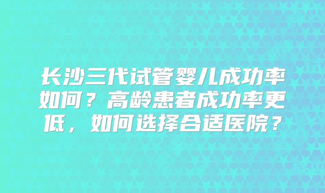 长沙三代试管婴儿成功率如何？高龄患者成功率更低，如何选择合适医院？