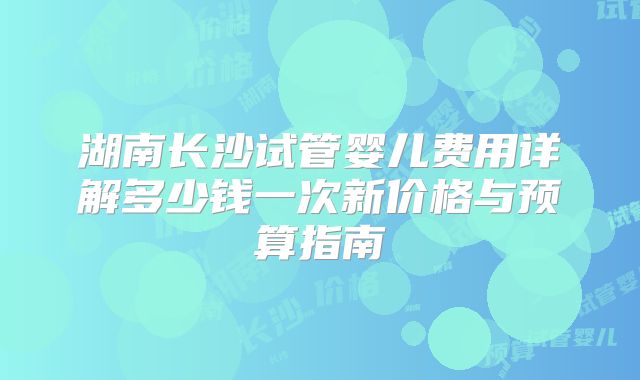 湖南长沙试管婴儿费用详解多少钱一次新价格与预算指南