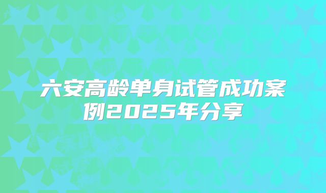 六安高龄单身试管成功案例2025年分享