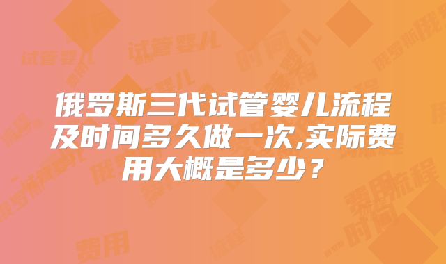 俄罗斯三代试管婴儿流程及时间多久做一次,实际费用大概是多少?
