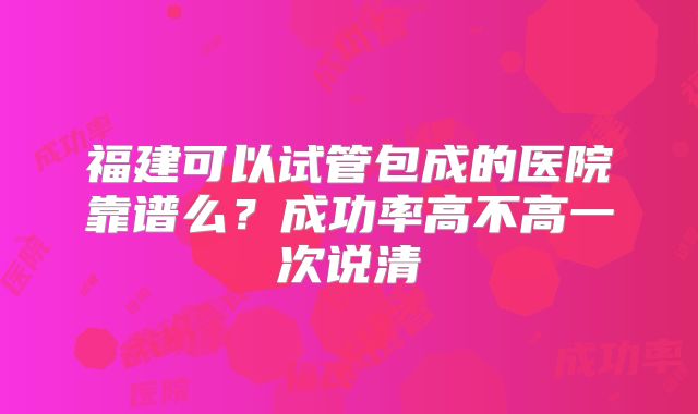 福建可以试管包成的医院靠谱么？成功率高不高一次说清
