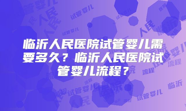 临沂人民医院试管婴儿需要多久？临沂人民医院试管婴儿流程？