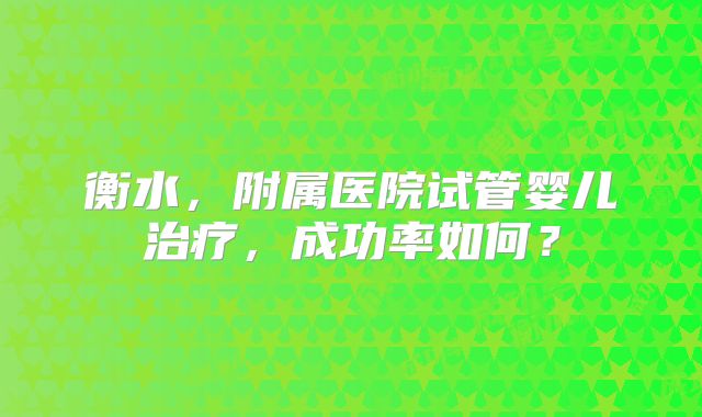 衡水，附属医院试管婴儿治疗，成功率如何？