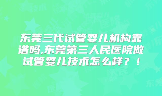 东莞三代试管婴儿机构靠谱吗,东莞第三人民医院做试管婴儿技术怎么样？！