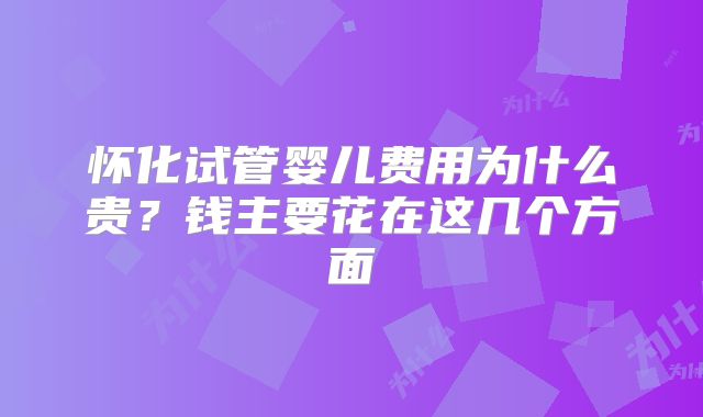 怀化试管婴儿费用为什么贵？钱主要花在这几个方面