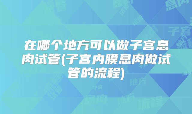 在哪个地方可以做子宫息肉试管(子宫内膜息肉做试管的流程)