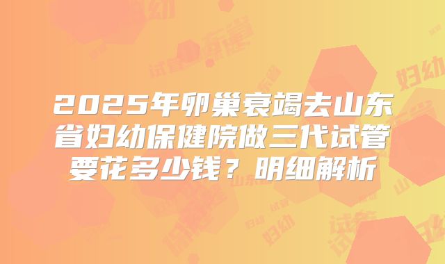 2025年卵巢衰竭去山东省妇幼保健院做三代试管要花多少钱？明细解析
