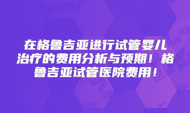 在格鲁吉亚进行试管婴儿治疗的费用分析与预期！格鲁吉亚试管医院费用！