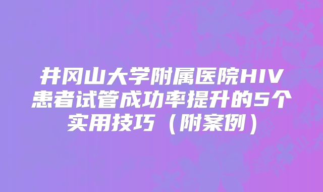 井冈山大学附属医院HIV患者试管成功率提升的5个实用技巧（附案例）
