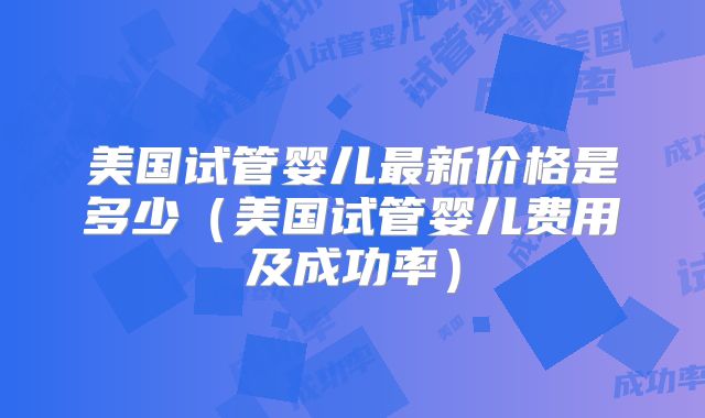 美国试管婴儿最新价格是多少（美国试管婴儿费用及成功率）