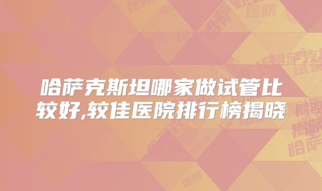 哈萨克斯坦哪家做试管比较好,较佳医院排行榜揭晓