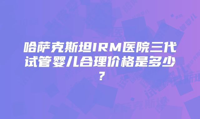 哈萨克斯坦IRM医院三代试管婴儿合理价格是多少？