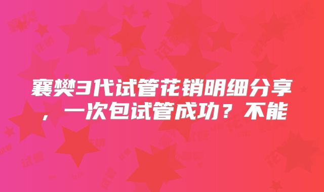 襄樊3代试管花销明细分享，一次包试管成功？不能