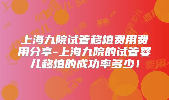 上海九院试管移植费用费用分享-上海九院的试管婴儿移植的成功率多少！