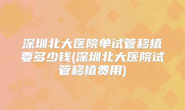 深圳北大医院单试管移植要多少钱(深圳北大医院试管移植费用)