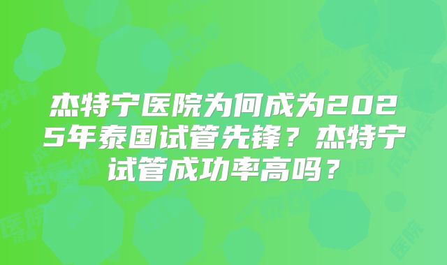 杰特宁医院为何成为2025年泰国试管先锋?杰特宁试管成功率高吗?