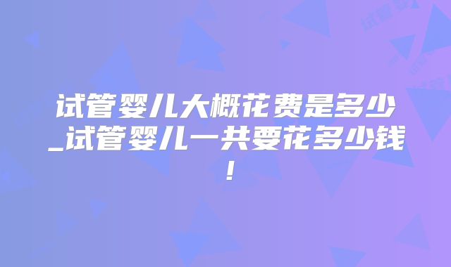 试管婴儿大概花费是多少_试管婴儿一共要花多少钱!