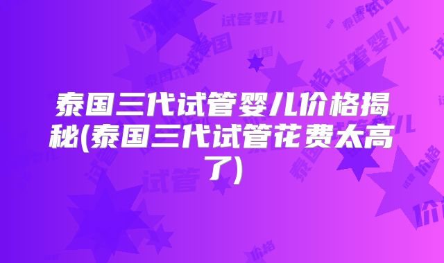 泰国三代试管婴儿价格揭秘(泰国三代试管花费太高了)