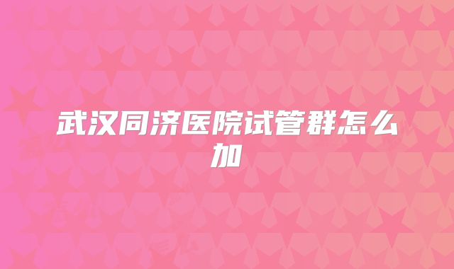 武汉同济医院试管群怎么加